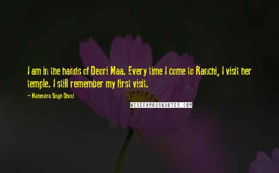 Mahendra Singh Dhoni quotes: I am in the hands of Deori Maa. Every time I come to Ranchi, I visit her temple. I still remember my first visit. Mahendra Singh Dhoni quotes: I am in the hands of Deori Maa. Every time I come to Ranchi, I visit her temple. I still remember my first visit.