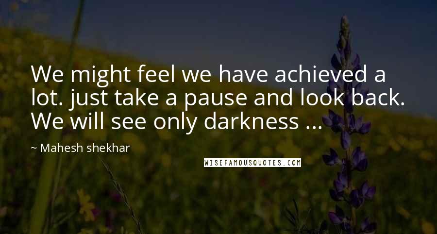 Mahesh Shekhar quotes: We might feel we have achieved a lot. just take a pause and look back. We will see only darkness ...