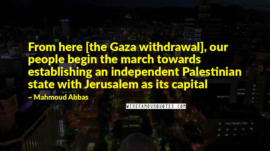 Mahmoud Abbas quotes: From here [the Gaza withdrawal], our people begin the march towards establishing an independent Palestinian state with Jerusalem as its capital