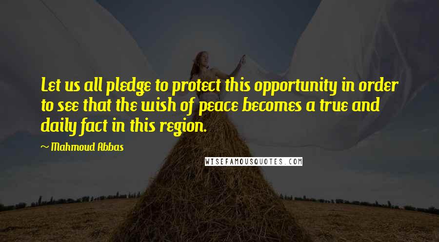 Mahmoud Abbas quotes: Let us all pledge to protect this opportunity in order to see that the wish of peace becomes a true and daily fact in this region. Mahmoud Abbas quotes: Let us all pledge to protect this opportunity in order to see that the wish of peace becomes a true and daily fact in this region.