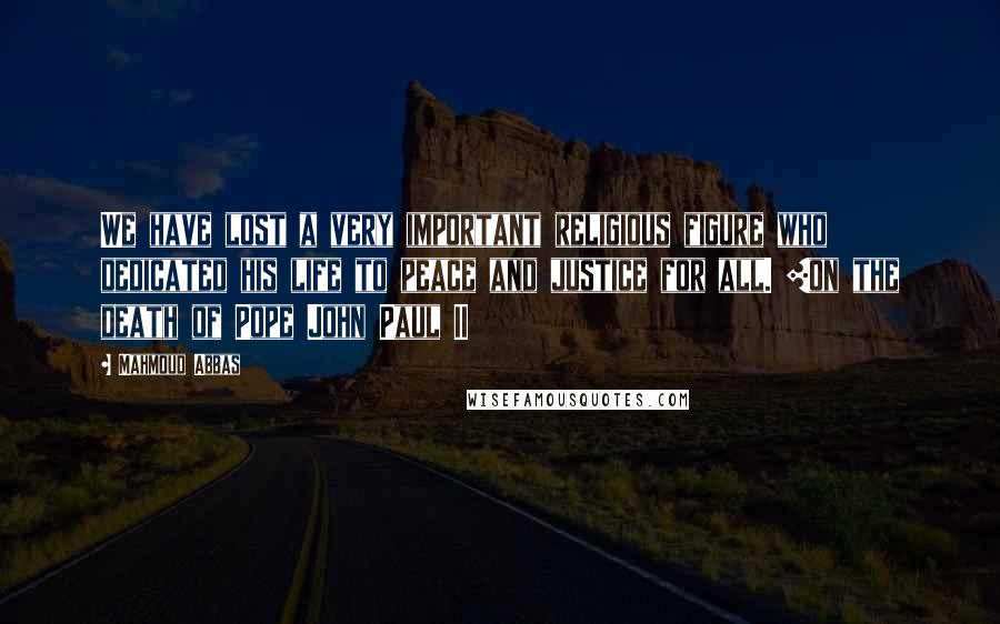 Mahmoud Abbas quotes: We have lost a very important religious figure who dedicated his life to peace and justice for all. [on the death of Pope John Paul II
