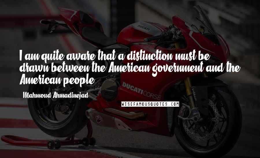 Mahmoud Ahmadinejad quotes: I am quite aware that a distinction must be drawn between the American government and the American people.