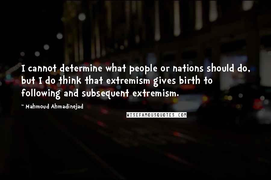 Mahmoud Ahmadinejad quotes: I cannot determine what people or nations should do, but I do think that extremism gives birth to following and subsequent extremism.
