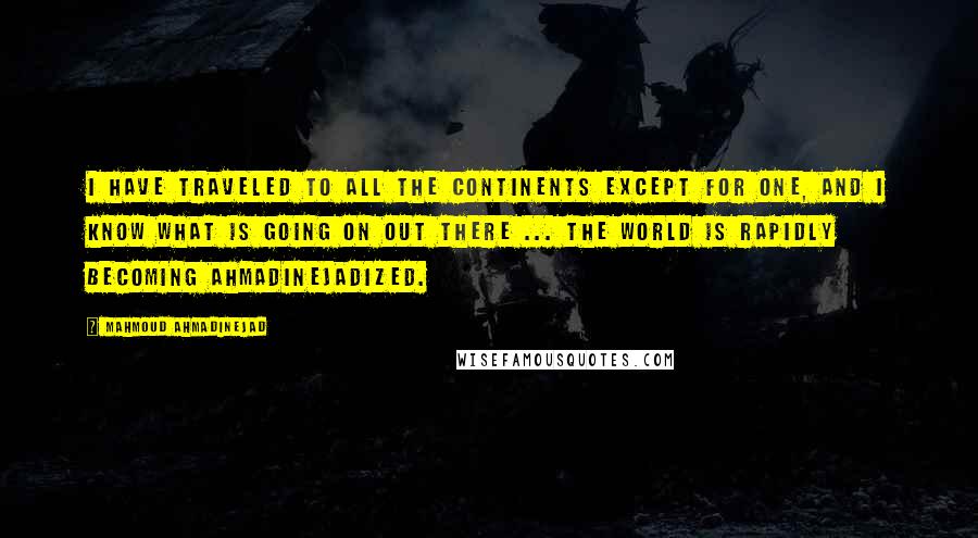 Mahmoud Ahmadinejad quotes: I have traveled to all the continents except for one, and I know what is going on out there ... The world is rapidly becoming Ahmadinejadized.