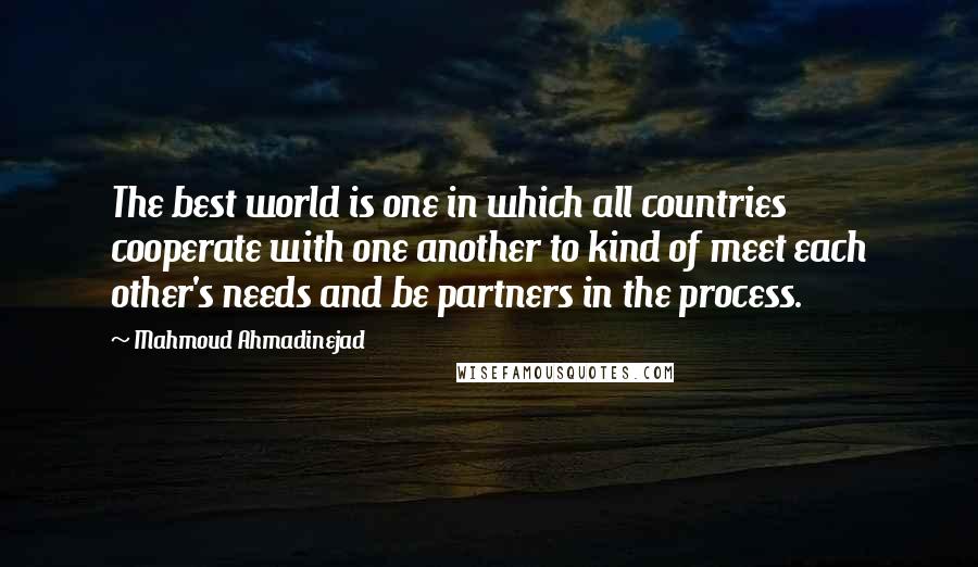 Mahmoud Ahmadinejad quotes: The best world is one in which all countries cooperate with one another to kind of meet each other's needs and be partners in the process.
