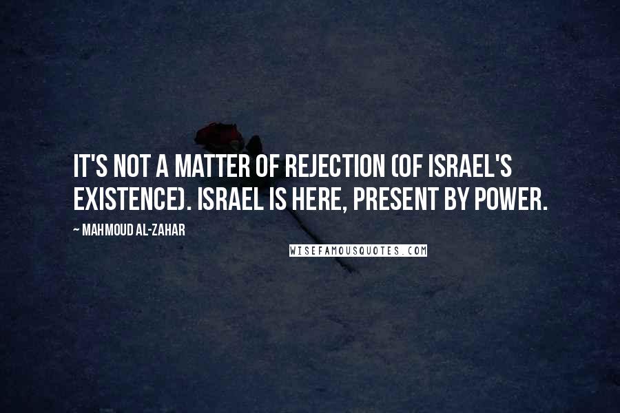 Mahmoud Al-Zahar quotes: It's not a matter of rejection (of Israel's existence). Israel is here, present by power.