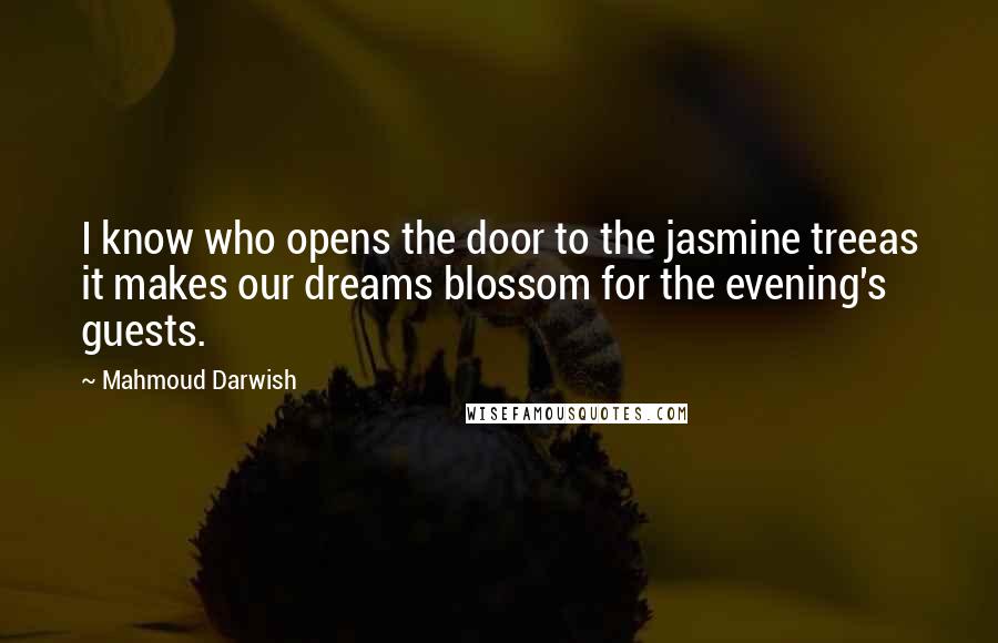 Mahmoud Darwish quotes: I know who opens the door to the jasmine treeas it makes our dreams blossom for the evening's guests.