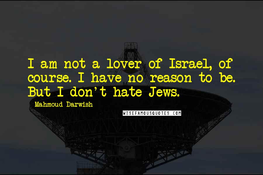 Mahmoud Darwish quotes: I am not a lover of Israel, of course. I have no reason to be. But I don't hate Jews.