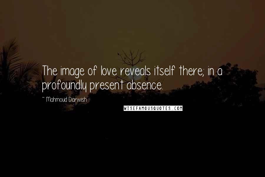 Mahmoud Darwish quotes: The image of love reveals itself there; in a profoundly present absence.