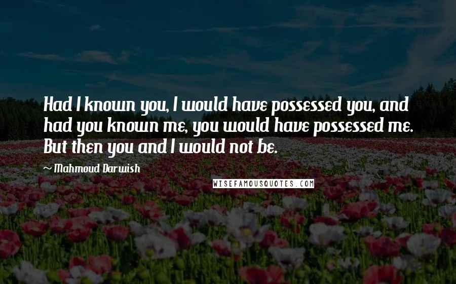 Mahmoud Darwish quotes: Had I known you, I would have possessed you, and had you known me, you would have possessed me. But then you and I would not be.