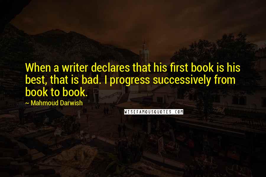 Mahmoud Darwish quotes: When a writer declares that his first book is his best, that is bad. I progress successively from book to book.