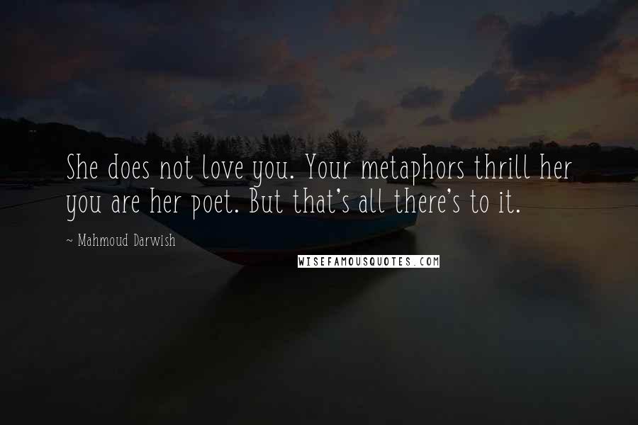 Mahmoud Darwish quotes: She does not love you. Your metaphors thrill her you are her poet. But that's all there's to it.