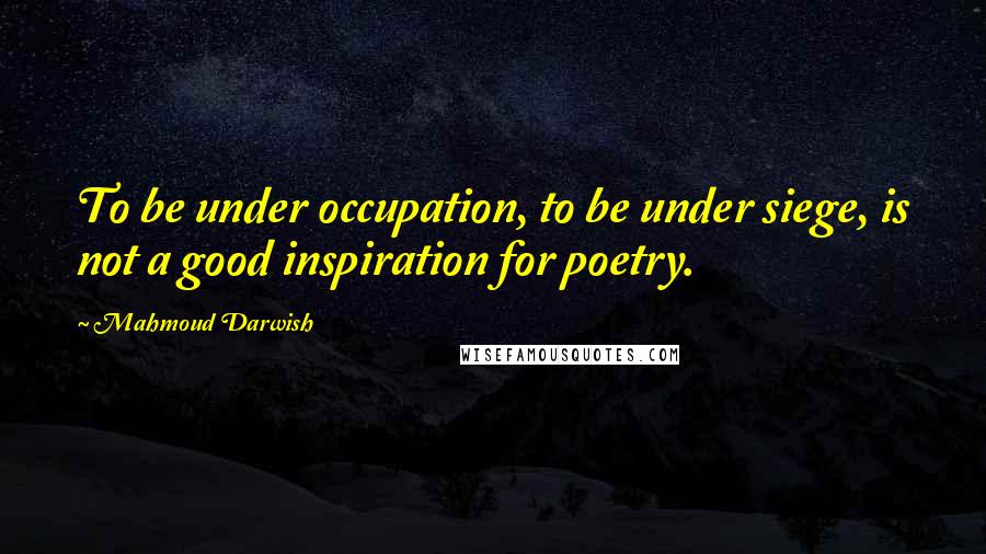 Mahmoud Darwish quotes: To be under occupation, to be under siege, is not a good inspiration for poetry.