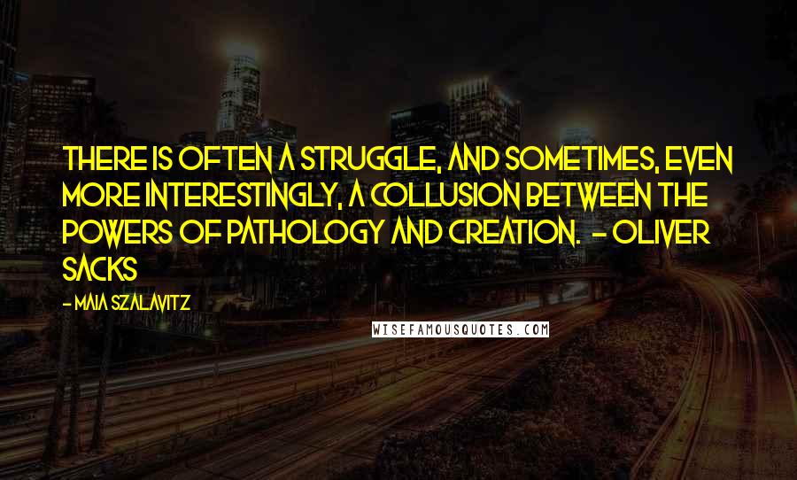 Maia Szalavitz quotes: There is often a struggle, and sometimes, even more interestingly, a collusion between the powers of pathology and creation. - OLIVER SACKS Maia Szalavitz quotes: There is often a struggle, and sometimes, even more interestingly, a collusion between the powers of pathology and creation. - OLIVER SACKS