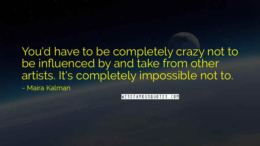 Maira Kalman quotes: You'd have to be completely crazy not to be influenced by and take from other artists. It's completely impossible not to. Maira Kalman quotes: You'd have to be completely crazy not to be influenced by and take from other artists. It's completely impossible not to.