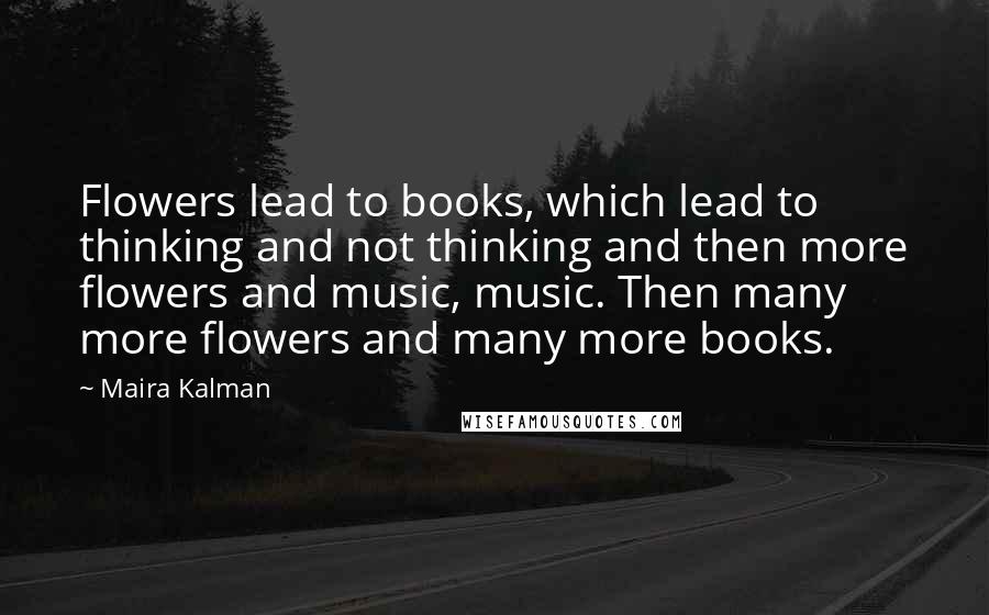 Maira Kalman quotes: Flowers lead to books, which lead to thinking and not thinking and then more flowers and music, music. Then many more flowers and many more books. Maira Kalman quotes: Flowers lead to books, which lead to thinking and not thinking and then more flowers and music, music. Then many more flowers and many more books.