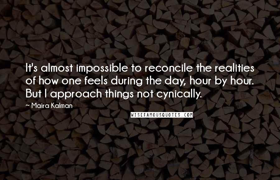 Maira Kalman quotes: It's almost impossible to reconcile the realities of how one feels during the day, hour by hour. But I approach things not cynically.