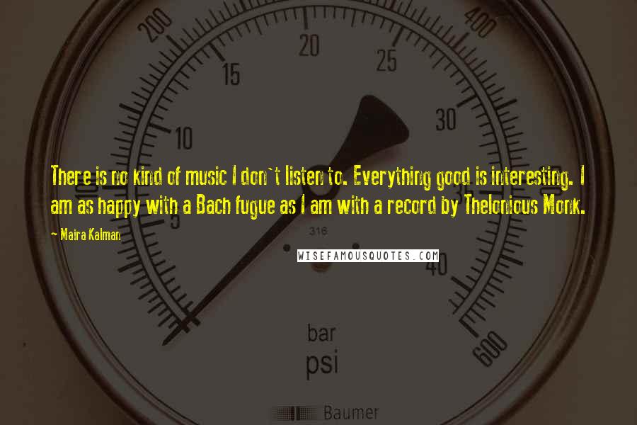 Maira Kalman quotes: There is no kind of music I don't listen to. Everything good is interesting. I am as happy with a Bach fugue as I am with a record by Thelonious Maira Kalman quotes: There is no kind of music I don't listen to. Everything good is interesting. I am as happy with a Bach fugue as I am with a record by Thelonious