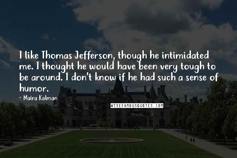 Maira Kalman quotes: I like Thomas Jefferson, though he intimidated me. I thought he would have been very tough to be around. I don't know if he had such a sense of humor. Maira Kalman quotes: I like Thomas Jefferson, though he intimidated me. I thought he would have been very tough to be around. I don't know if he had such a sense of humor.