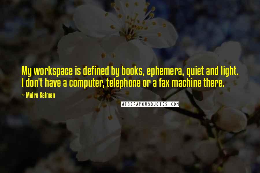 Maira Kalman quotes: My workspace is defined by books, ephemera, quiet and light. I don't have a computer, telephone or a fax machine there.