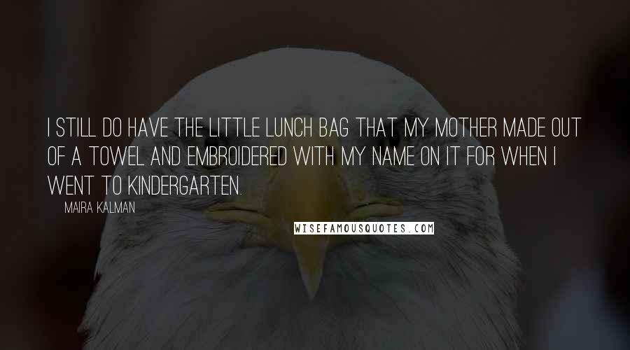 Maira Kalman quotes: I still do have the little lunch bag that my mother made out of a towel and embroidered with my name on it for when I went to kindergarten. Maira Kalman quotes: I still do have the little lunch bag that my mother made out of a towel and embroidered with my name on it for when I went to kindergarten.