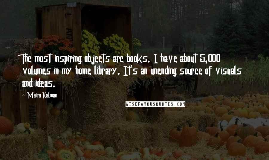 Maira Kalman quotes: The most inspiring objects are books. I have about 5,000 volumes in my home library. It's an unending source of visuals and ideas. Maira Kalman quotes: The most inspiring objects are books. I have about 5,000 volumes in my home library. It's an unending source of visuals and ideas.