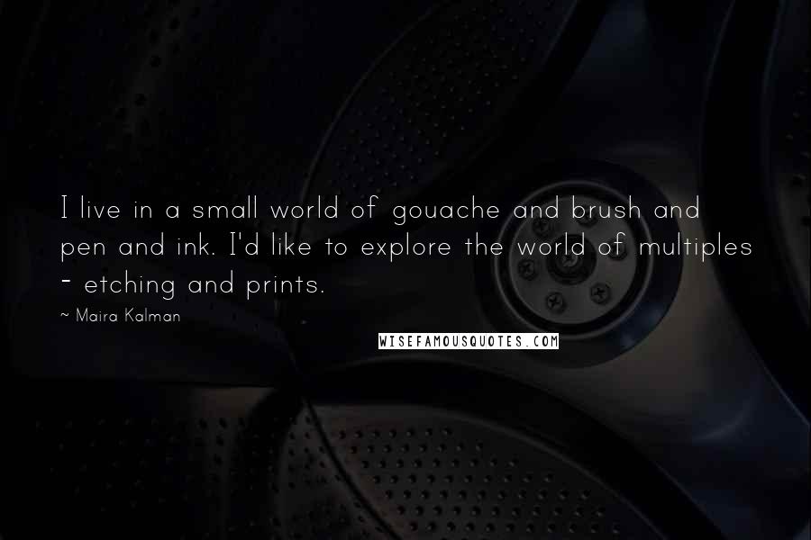 Maira Kalman quotes: I live in a small world of gouache and brush and pen and ink. I'd like to explore the world of multiples - etching and prints. Maira Kalman quotes: I live in a small world of gouache and brush and pen and ink. I'd like to explore the world of multiples - etching and prints.