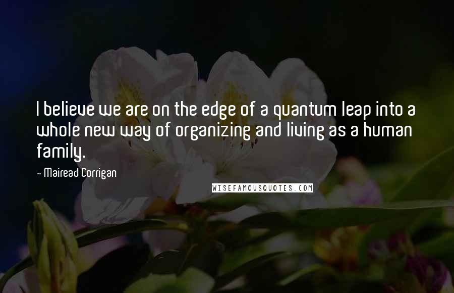 Mairead Corrigan quotes: I believe we are on the edge of a quantum leap into a whole new way of organizing and living as a human family.