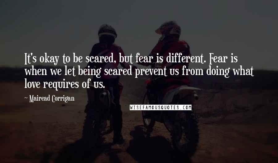 Mairead Corrigan quotes: It's okay to be scared, but fear is different. Fear is when we let being scared prevent us from doing what love requires of us.