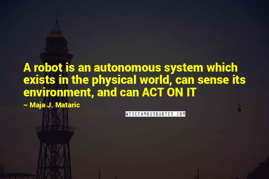 Maja J. Mataric quotes: A robot is an autonomous system which exists in the physical world, can sense its environment, and can ACT ON IT