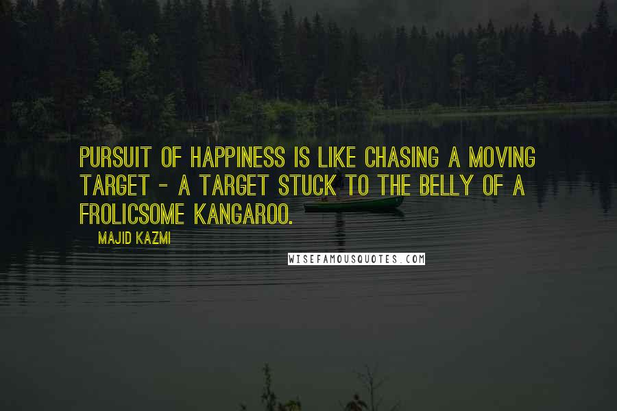 Majid Kazmi quotes: Pursuit of happiness is like chasing a moving target - a target stuck to the belly of a frolicsome kangaroo.