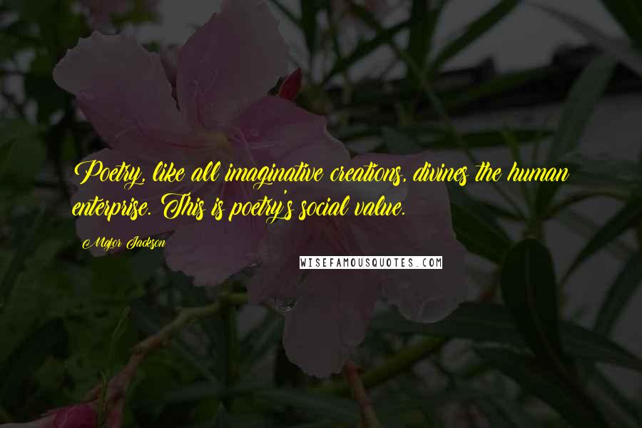 Major Jackson quotes: Poetry, like all imaginative creations, divines the human enterprise. This is poetry's social value. Major Jackson quotes: Poetry, like all imaginative creations, divines the human enterprise. This is poetry's social value.
