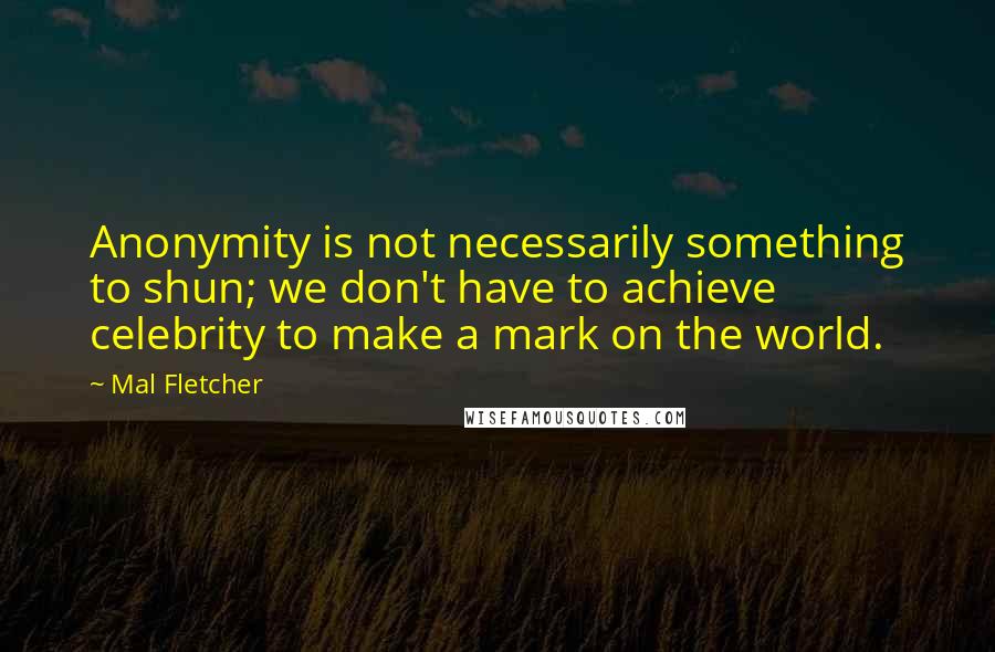 Mal Fletcher quotes: Anonymity is not necessarily something to shun; we don't have to achieve celebrity to make a mark on the world.