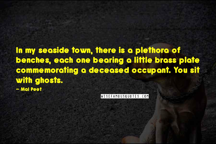 Mal Peet quotes: In my seaside town, there is a plethora of benches, each one bearing a little brass plate commemorating a deceased occupant. You sit with ghosts. Mal Peet quotes: In my seaside town, there is a plethora of benches, each one bearing a little brass plate commemorating a deceased occupant. You sit with ghosts.