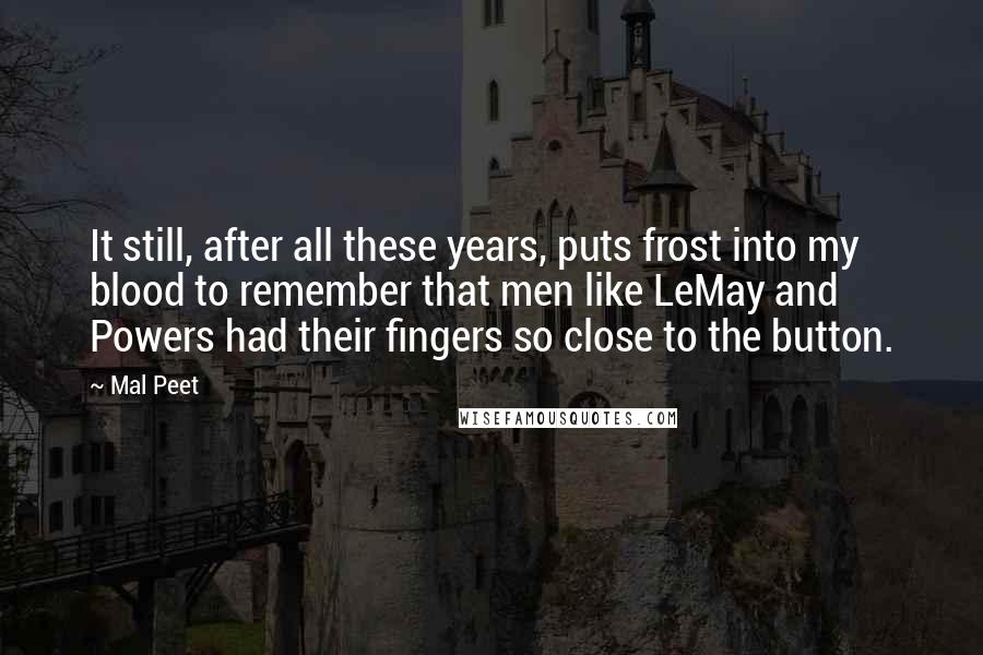 Mal Peet quotes: It still, after all these years, puts frost into my blood to remember that men like LeMay and Powers had their fingers so close to the button. Mal Peet quotes: It still, after all these years, puts frost into my blood to remember that men like LeMay and Powers had their fingers so close to the button.