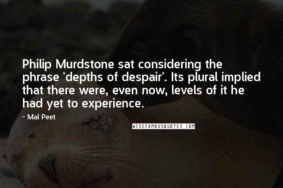 Mal Peet quotes: Philip Murdstone sat considering the phrase 'depths of despair'. Its plural implied that there were, even now, levels of it he had yet to experience. Mal Peet quotes: Philip Murdstone sat considering the phrase 'depths of despair'. Its plural implied that there were, even now, levels of it he had yet to experience.