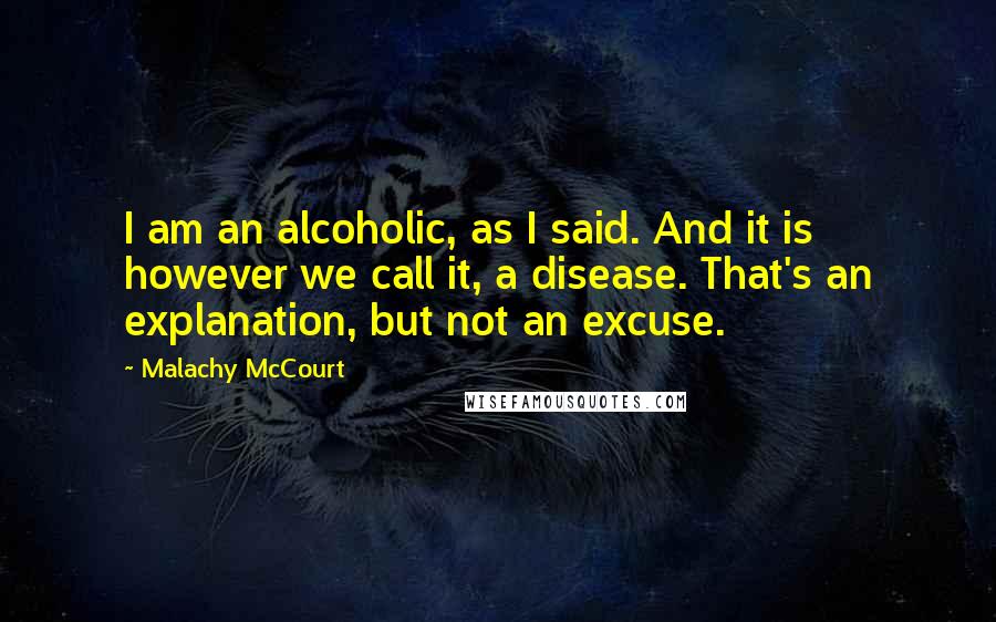 Malachy McCourt quotes: I am an alcoholic, as I said. And it is however we call it, a disease. That's an explanation, but not an excuse.