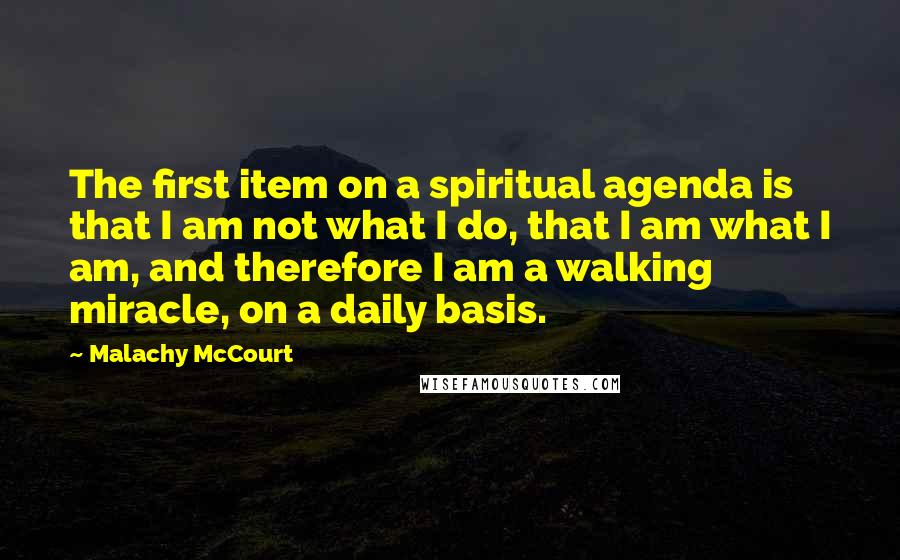 Malachy McCourt quotes: The first item on a spiritual agenda is that I am not what I do, that I am what I am, and therefore I am a walking miracle, on a