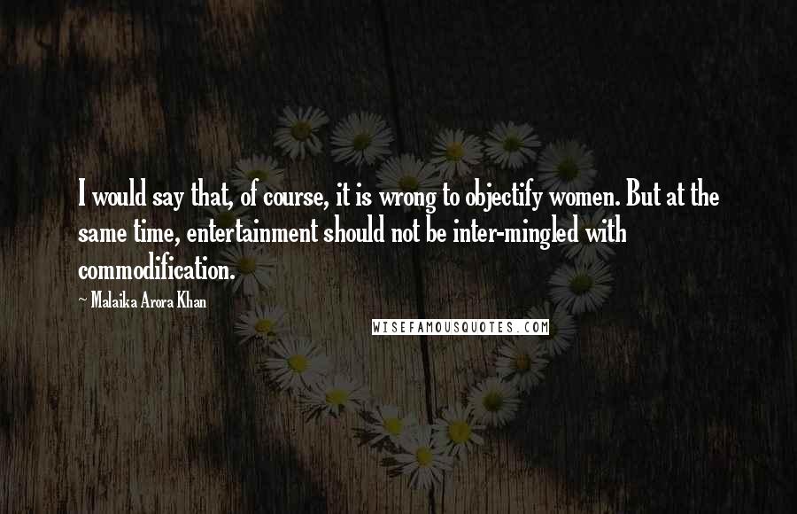 Malaika Arora Khan quotes: I would say that, of course, it is wrong to objectify women. But at the same time, entertainment should not be inter-mingled with commodification. Malaika Arora Khan quotes: I would say that, of course, it is wrong to objectify women. But at the same time, entertainment should not be inter-mingled with commodification.