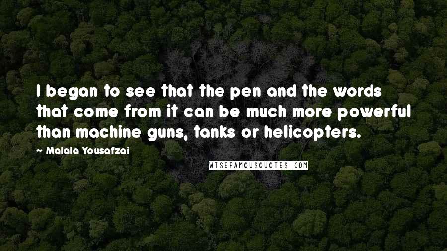 Malala Yousafzai quotes: I began to see that the pen and the words that come from it can be much more powerful than machine guns, tanks or helicopters. Malala Yousafzai quotes: I began to see that the pen and the words that come from it can be much more powerful than machine guns, tanks or helicopters.