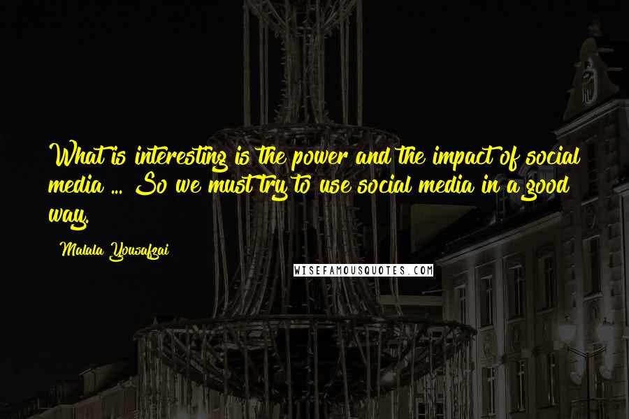 Malala Yousafzai quotes: What is interesting is the power and the impact of social media ... So we must try to use social media in a good way. Malala Yousafzai quotes: What is interesting is the power and the impact of social media ... So we must try to use social media in a good way.