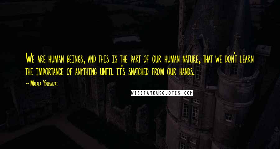 Malala Yousafzai quotes: We are human beings, and this is the part of our human nature, that we don't learn the importance of anything until it's snatched from our hands. Malala Yousafzai quotes: We are human beings, and this is the part of our human nature, that we don't learn the importance of anything until it's snatched from our hands.
