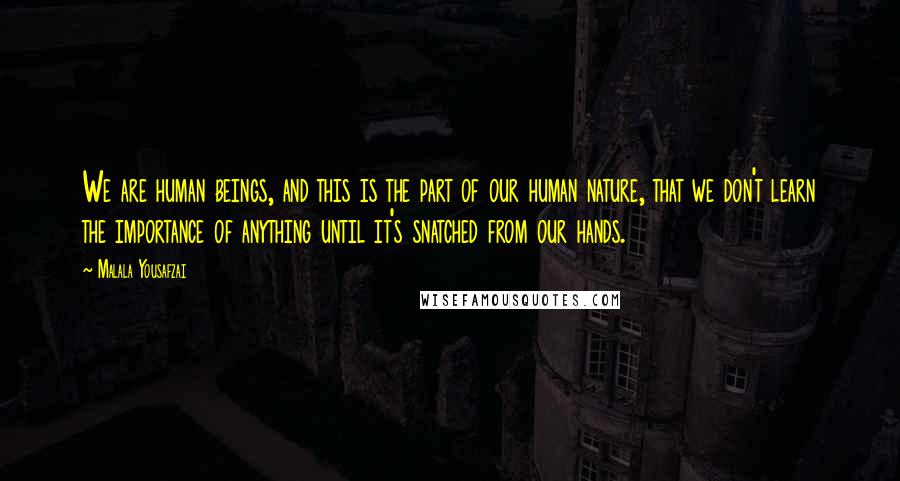 Malala Yousafzai quotes: We are human beings, and this is the part of our human nature, that we don't learn the importance of anything until it's snatched from our hands.