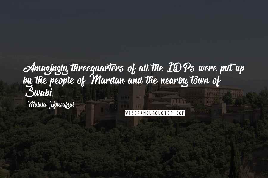Malala Yousafzai quotes: Amazingly threequarters of all the IDPs were put up by the people of Mardan and the nearby town of Swabi. Malala Yousafzai quotes: Amazingly threequarters of all the IDPs were put up by the people of Mardan and the nearby town of Swabi.