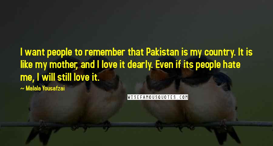 Malala Yousafzai quotes: I want people to remember that Pakistan is my country. It is like my mother, and I love it dearly. Even if its people hate me, I will still love Malala Yousafzai quotes: I want people to remember that Pakistan is my country. It is like my mother, and I love it dearly. Even if its people hate me, I will still love