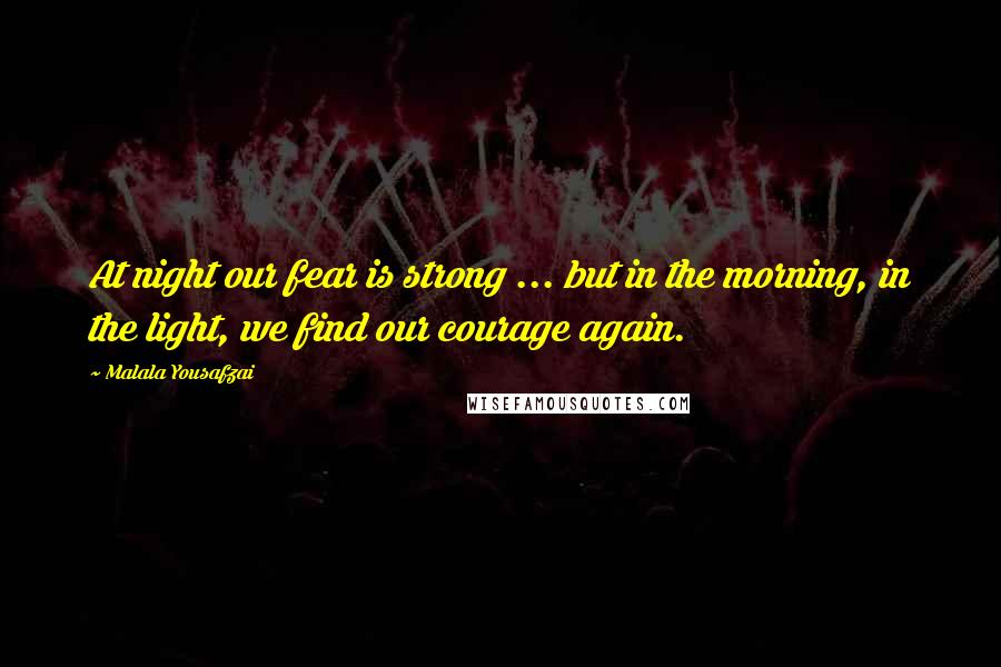 Malala Yousafzai quotes: At night our fear is strong ... but in the morning, in the light, we find our courage again.