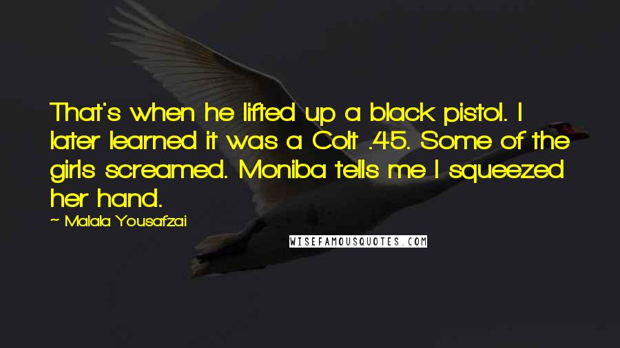 Malala Yousafzai quotes: That's when he lifted up a black pistol. I later learned it was a Colt .45. Some of the girls screamed. Moniba tells me I squeezed her hand. Malala Yousafzai quotes: That's when he lifted up a black pistol. I later learned it was a Colt .45. Some of the girls screamed. Moniba tells me I squeezed her hand.