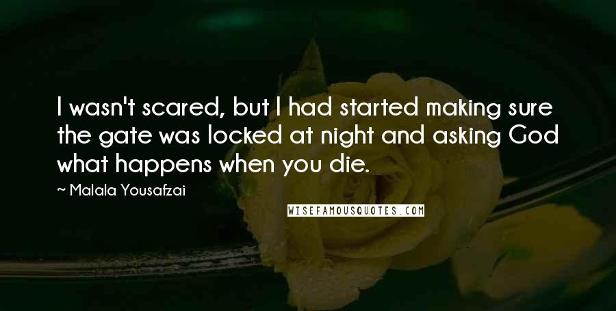 Malala Yousafzai quotes: I wasn't scared, but I had started making sure the gate was locked at night and asking God what happens when you die. Malala Yousafzai quotes: I wasn't scared, but I had started making sure the gate was locked at night and asking God what happens when you die.