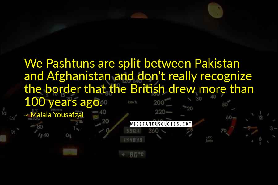 Malala Yousafzai quotes: We Pashtuns are split between Pakistan and Afghanistan and don't really recognize the border that the British drew more than 100 years ago.