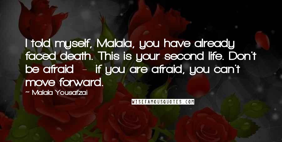 Malala Yousafzai quotes: I told myself, Malala, you have already faced death. This is your second life. Don't be afraid - if you are afraid, you can't move forward. Malala Yousafzai quotes: I told myself, Malala, you have already faced death. This is your second life. Don't be afraid - if you are afraid, you can't move forward.